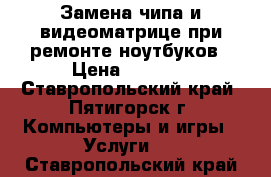 Замена чипа и видеоматрице при ремонте ноутбуков › Цена ­ 1 000 - Ставропольский край, Пятигорск г. Компьютеры и игры » Услуги   . Ставропольский край